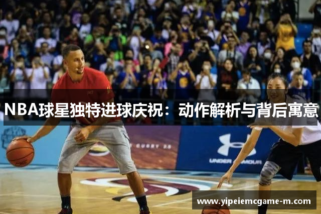 NBA球星独特进球庆祝：动作解析与背后寓意