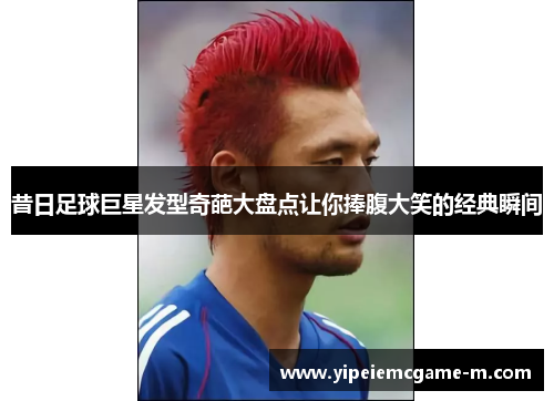 昔日足球巨星发型奇葩大盘点让你捧腹大笑的经典瞬间