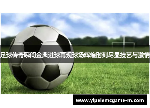 足球传奇瞬间金典进球再现球场辉煌时刻尽显技艺与激情