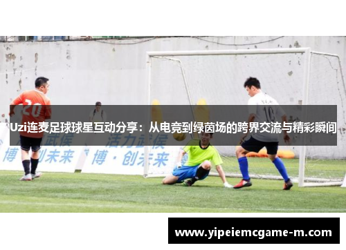 Uzi连麦足球球星互动分享：从电竞到绿茵场的跨界交流与精彩瞬间