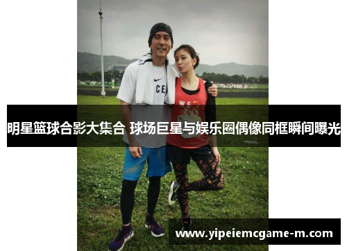 明星篮球合影大集合 球场巨星与娱乐圈偶像同框瞬间曝光