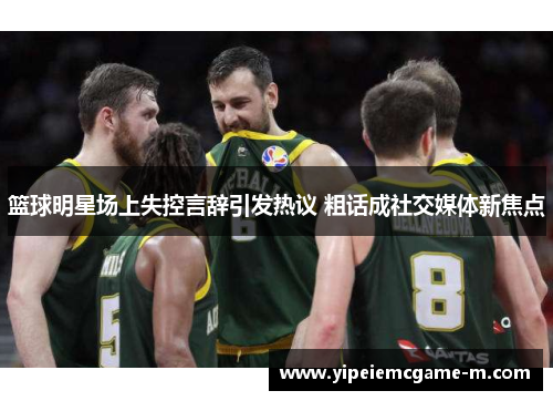 篮球明星场上失控言辞引发热议 粗话成社交媒体新焦点